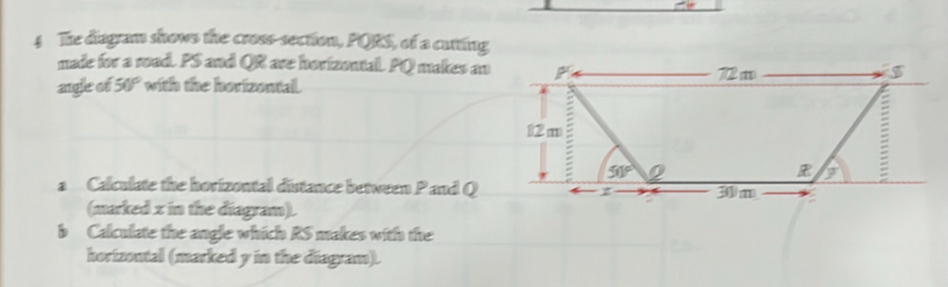 The diagram shows the cross-section, PQRS, of a cutting 
made for a road. PS and QR are horizontal. PQ makes an P 72 m
angle of 50° with the horizontal.
12 m
50°
= 
a Calculate the horizontal distance between Pand Q z 30/m
(marked x in the diagram). 
b Calculate the angle which RS makes with the 
horizontal (marked y in the diagram).