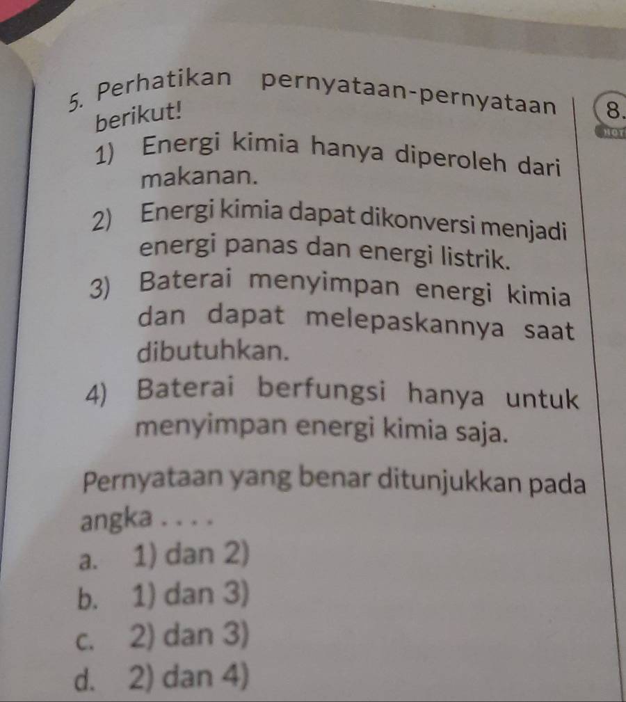 Perhatikan pernyataan-pernyataan 8.
berikut!
HOT
1) Energi kimia hanya diperoleh dari
makanan.
2) Energi kimia dapat dikonversi menjadi
energi panas dan energi listrik.
3) Baterai menyimpan energi kimia
dan dapat melepaskannya saat
dibutuhkan.
4) Baterai berfungsi hanya untuk
menyimpan energi kimia saja.
Pernyataan yang benar ditunjukkan pada
angka . . . .
a. 1) dan 2)
b. 1) dan 3)
c. 2) dan 3)
d. 2) dan 4)