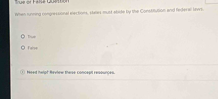 True or False Question
When running congressional elections, states must abide by the Constitution and federal laws.
True
False
Need help? Review these concept resources.