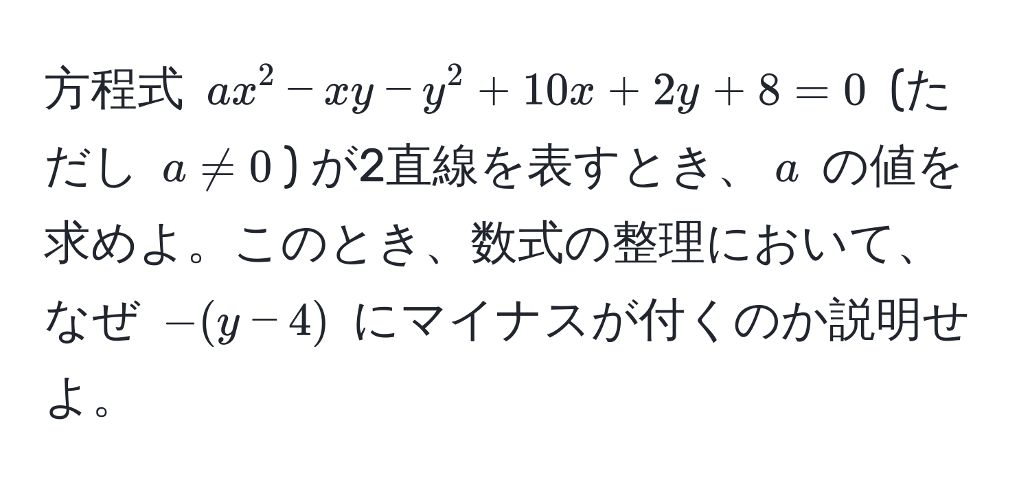 方程式 $ax^2 - xy - y^2 + 10x + 2y + 8 = 0$ (ただし $a != 0$) が2直線を表すとき、$a$ の値を求めよ。このとき、数式の整理において、なぜ $-(y-4)$ にマイナスが付くのか説明せよ。