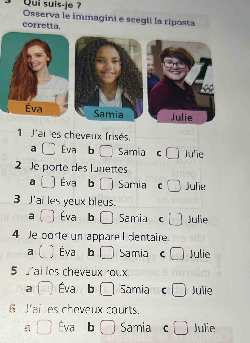 Qui suis-je ?
Osserva le immagini e scegli la riposta
corretta.
1 J'ai les cheveux frisés.
a Éva b Samia C Julie
2 Je porte des lunettes.
a
Samia C Julie
3 J'ai les yeux bleus.
a Éva b Samia C Julie
4 Je porte un appareil dentaire.
a Éva b Samia Julie
5 J'ai les cheveux roux.
a Éva b Samia mC Julie
6 J'ai les cheveux courts.
Éva b Samia C Julie