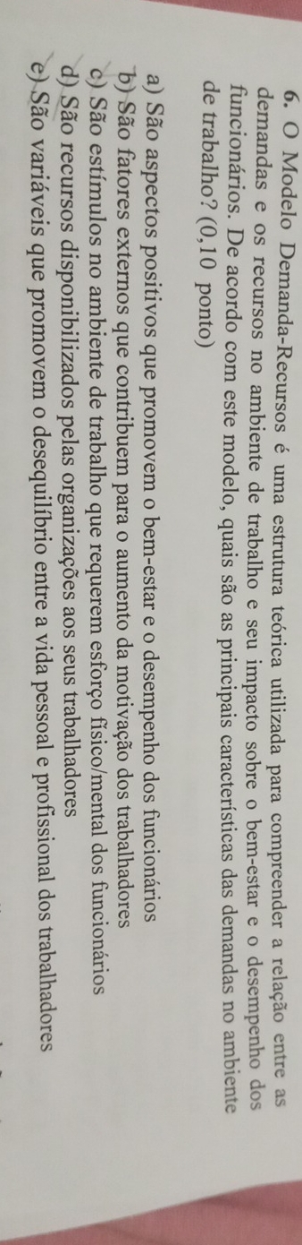 Modelo Demanda-Recursos é uma estrutura teórica utilizada para compreender a relação entre as
demandas e os recursos no ambiente de trabalho e seu impacto sobre o bem-estar e o desempenho dos
funcionários. De acordo com este modelo, quais são as principais características das demandas no ambiente
de trabalho? (0,10 ponto)
a) São aspectos positivos que promovem o bem-estar e o desempenho dos funcionários
b) São fatores externos que contribuem para o aumento da motivação dos trabalhadores
c) São estímulos no ambiente de trabalho que requerem esforço físico/mental dos funcionários
d) São recursos disponibilizados pelas organizações aos seus trabalhadores
e) São variáveis que promovem o desequilíbrio entre a vida pessoal e profissional dos trabalhadores