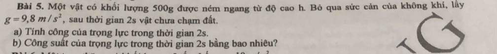 Một vật có khối lượng 500g được ném ngang từ độ cao h. Bỏ qua sức cản của không khí, lấy
g=9, 8m/s^2 , sau thời gian 2s vật chưa chạm đất. 
a) Tính công của trọng lực trong thời gian 2s. 
b) Công suất của trọng lực trong thời gian 2s bằng bao nhiêu?