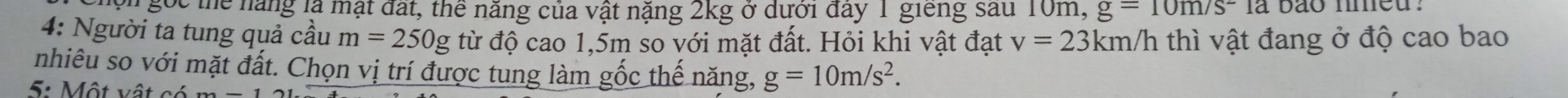 oh gọc thể năng là mạt đất, thể năng của vật nặng 2kg ở dưới đây 1 giêng sau 10m, g=10m/s^2la
4: Người ta tung quả cầu m=250g từ độ cao 1,5m so với mặt đất. Hỏi khi vật đạt v=23km/h thì vật đang ở độ cao bao 
nhiêu so với mặt đất. Chọn vị trí được tung làm gốc thế năng, g=10m/s^2. 
5: Một vật