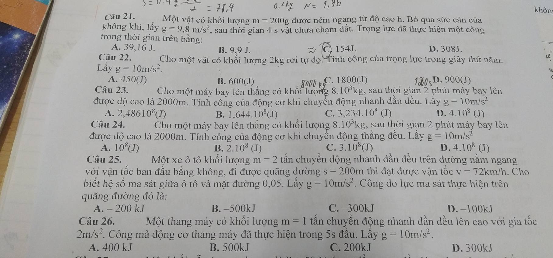 khôn
Câu 21. Một vật có khối lượng m=200g được ném ngang từ độ cao h. Bỏ qua sức cản của
không khí, lấy g=9,8m/s^2 , sau thời gian 4 s vật chưa chạm đất. Trọng lực đã thực hiện một công
trong thời gian trên bằng:
_
A. 39,16 J. B. 9,9 J. 154J. D. 308J.
Câu 22. Cho một vật có khối lượng 2kg rơi tự dọ. Tính công của trọng lực trong giây thứ năm.
B
Lấy g=10m/s^2.
u
A. 450(J) B. 600(J) C. 1800(J) D. 900(J)
Câu 23. Cho một máy bay lên thắng có khối lượng 8. 10^3kg;, sau thời gian 2 phút máy bay lên
được độ cao là 2000m. Tính công của động cơ khi chuyển động nhanh dần đều. Lấy g=10m/s^2
A. 2,48610^8(J) B. 1,644.10^8(J) C. 3,234.10^8 (J) D. 4.10^8(J)
Câu 24. Cho một máy bay lên thẳng có khối lượng 8.10^3kg g, sau thời gian 2 phút máy bay lên
được độ cao là 2000m. Tính công của động cơ khi chuyền động thăng đều. Lấy g=10m/s^2
A. 10^8(J) B. 2.10^8 (J) C. 3.10^8(J) D. 4.10^8 (J)
Câu 25. Một xe ô tô khối lượng m=2 tấn chuyển động nhanh dần đều trên đường nằm ngang
với vận tốc ban đầu bằng không, đi được quãng đường s=200m thì đạt được vận tốc v=72km/h. Cho
biết hệ số ma sát giữa ô tô và mặt đường 0,05. Lấy g=10m/s^2.  Công do lực ma sát thực hiện trên
quãng đường đó là:
A. - 200 kJ B. -500kJ C. -300kJ D. -100kJ
Câu 26.  Một thang máy có khổi lượng m=1 tấn chuyển động nhanh dần đều lên cao với gia tốc
2m/s^2 F. Công mà động cơ thang máy đã thực hiện trong 5s đầu. Lấy g=10m/s^2.
A. 400 kJ B. 500kJ C. 200kJ D. 300kJ