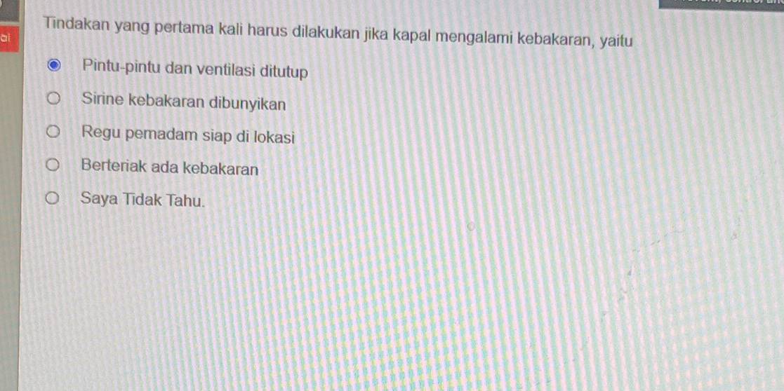 Tindakan yang pertama kali harus dilakukan jika kapal mengalami kebakaran, yaitu
ai
Pintu-pintu dan ventilasi ditutup
Sirine kebakaran dibunyikan
Regu pemadam siap di lokasi
Berteriak ada kebakaran
Saya Tīdak Tahu.