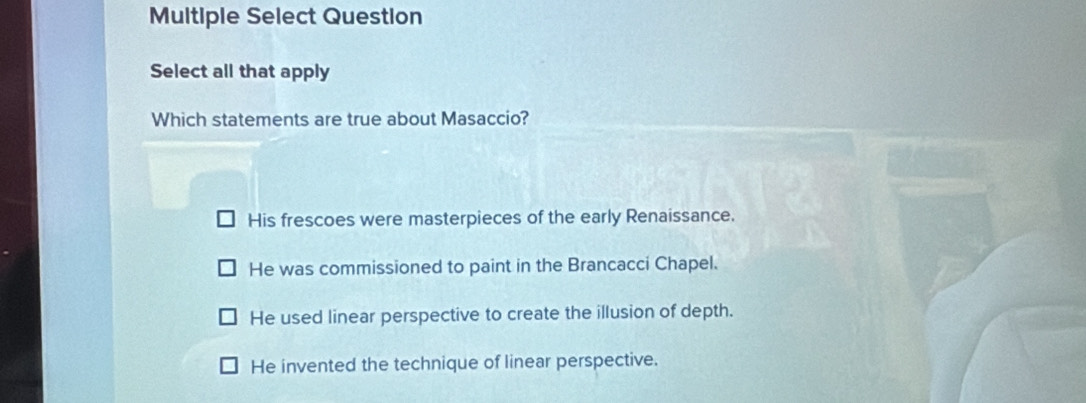 Multiple Select Question
Select all that apply
Which statements are true about Masaccio?
His frescoes were masterpieces of the early Renaissance.
He was commissioned to paint in the Brancacci Chapel.
He used linear perspective to create the illusion of depth.
He invented the technique of linear perspective.