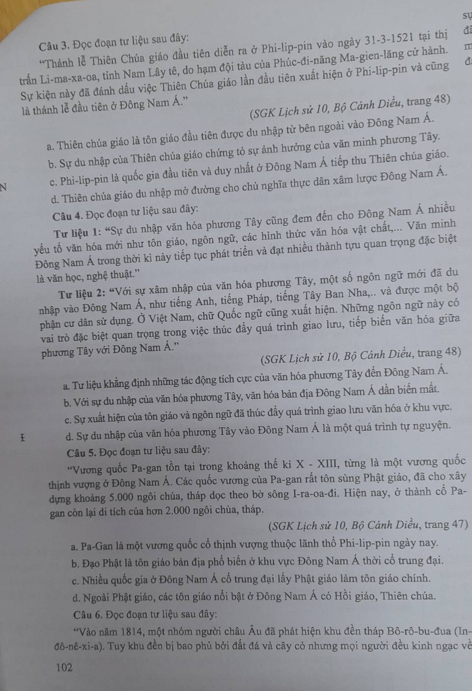 sự
Câu 3. Đọc đoạn tư liệu sau đây:
“Thánh lễ Thiên Chúa giáo đầu tiên diễn ra ở Phi-lip-pin vào ngày 31-3-1521 tại thị đ
trấn Li-ma-xa-oa, tỉnh Nam Lây tê, do hạm đội tàu của Phúc-đi-năng Ma-gien-lăng cử hành. m
Sự kiện này đã đánh dấu việc Thiên Chúa giáo lần đầu tiên xuất hiện ở Phi-lip-pin và cũng đ
(SGK Lịch sử 10, Bộ Cánh Diều, trang 48)
là thánh lễ đầu tiên ở Đông Nam Á.”
a. Thiên chúa giáo là tôn giáo đầu tiên được du nhập từ bên ngoài vào Đông Nam Á.
b. Sự du nhập của Thiên chúa giáo chứng tỏ sự ảnh hưởng của văn minh phương Tây.
c. Phi-lip-pin là quốc gia đầu tiên và duy nhất ở Đông Nam Á tiếp thu Thiên chúa giáo.
d. Thiên chúa giáo du nhập mở đường cho chủ nghĩa thực dân xâm lược Đông Nam Á.
Câu 4. Đọc đoạn tư liệu sau đây:
Tư liệu 1: “Sự du nhập văn hóa phương Tây cũng đem đến cho Đông Nam Á nhiều
yếu tố văn hóa mới như tôn giáo, ngôn ngữ, các hình thức văn hóa vật chất,... Văn minh
Đông Nam Á trong thời kì này tiếp tục phát triển và đạt nhiều thành tựu quan trọng đặc biệt
là văn học, nghệ thuật.”
Tư liệu 2: “Với sự xâm nhập của văn hóa phương Tây, một số ngôn ngữ mới đã du
nhập vào Đông Nam Á, như tiếng Anh, tiếng Pháp, tiếng Tây Ban Nha,.. và được một bộ
phận cư dân sử dụng. Ở Việt Nam, chữ Quốc ngữ cũng xuất hiện. Những ngôn ngữ này có
vai trò đặc biệt quan trọng trong việc thúc đầy quá trình giao lưu, tiếp biến văn hóa giữa
phương Tây với Đông Nam Á.''
(SGK Lịch sử 10, Bộ Cánh Diều, trang 48)
a. Tư liệu khẳng định những tác động tích cực của văn hóa phương Tây đến Đông Nam Á.
b. Với sự du nhập của văn hóa phương Tây, văn hóa bản địa Đông Nam Á dần biến mất.
c. Sự xuất hiện của tôn giáo và ngôn ngữ đã thúc đầy quá trình giao lưu văn hóa ở khu vực.
d. Sự du nhập của văn hóa phương Tây vào Đông Nam Á là một quá trình tự nguyện.
Câu 5. Đọc đoạn tư liệu sau đây:
“Vương quốc Pa-gan tồn tại trong khoảng thế ki X - XIII, từng là một vương quốc
thịnh vượng ở Đông Nam Á. Các quốc vương của Pa-gan rất tôn sùng Phật giáo, đã cho xây
dựng khoảng 5.000 ngôi chùa, tháp dọc theo bờ sông I-ra-oa-đi. Hiện nay, ở thành cổ Pa-
gan còn lại di tích của hơn 2.000 ngôi chùa, tháp.
(SGK Lịch sử 10, Bộ Cánh Diều, trang 47)
a. Pa-Gan là một vương quốc cổ thịnh vượng thuộc lãnh thổ Phi-lip-pin ngày nay.
b. Đạo Phật là tôn giáo bản địa phổ biến ở khu vực Đông Nam Á thời cổ trung đại.
c. Nhiều quốc gia ở Đông Nam Á cổ trung đại lấy Phật giáo làm tôn giáo chính.
d. Ngoài Phật giáo, các tôn giáo nổi bật ở Đông Nam Á có Hồi giáo, Thiên chúa.
Câu 6. Đọc đoạn tư liệu sau đây:
*Vào năm 1814, một nhóm người châu Âu đã phát hiện khu đền tháp Bô-rô-bu-đua (In-
đô-nê-xi-a). Tuy khu đền bị bao phủ bởi đất đá và cây cỏ nhưng mọi người đều kinh ngạc về
102