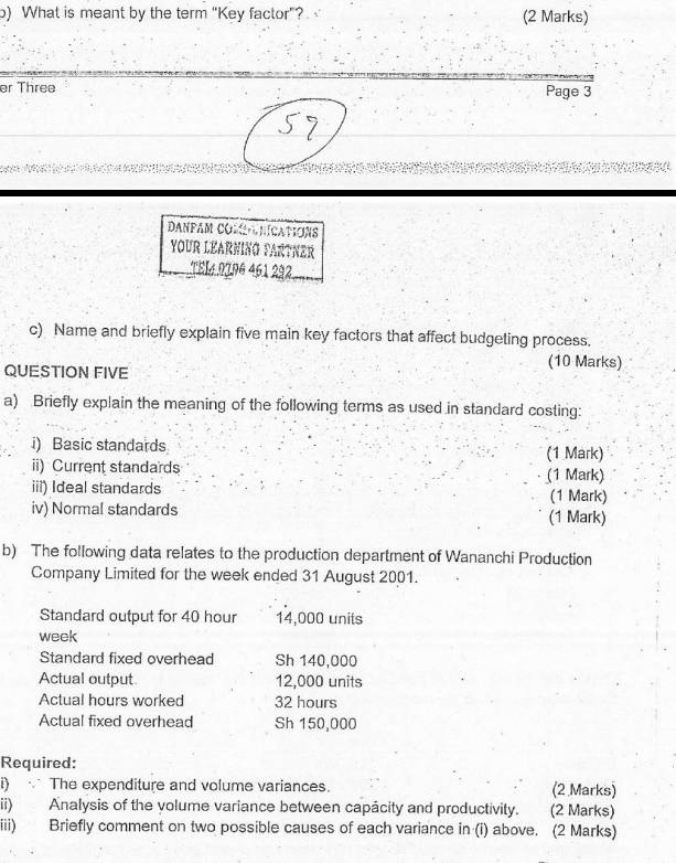 ) What is meant by the term “Key factor”? (2 Marks) 
er Three Page 3 
danpam comanications 
YOUR LEARNING FARTNER 
TEL4 0196 461 292 
c) Name and briefly explain five main key factors that affect budgeting process. 
QUESTION FIVE 
(10 Marks) 
a) Briefly explain the meaning of the following terms as used in standard costing: 
i) Basic standards (1 Mark) 
ii) Current standards (1 Mark) 
iii) Ideal standards (1 Mark) 
iv) Normal standards (1 Mark) 
b) The following data relates to the production department of Wananchi Production 
Company Limited for the week ended 31 August 2001. 
Standard output for 40 hour 14,000 units
week
Standard fixed overhead Sh 140,000
Actual output 12,000 units 
Actual hours worked 32 hours
Actual fixed overhead Sh 150,000
Required: 
i) The expenditure and volume variances. (2 Marks) 
ii) Analysis of the volume variance between capácity and productivity. (2 Marks) 
iii) Briefly comment on two possible causes of each variance in (i) above. (2 Marks)