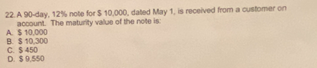 A 90-day, 12% note for $ 10,000, dated May 1, is received from a customer on
account. The maturity value of the note is:
A. $ 10,000
B. $ 10,300
C. $ 450
D. $ 9,550