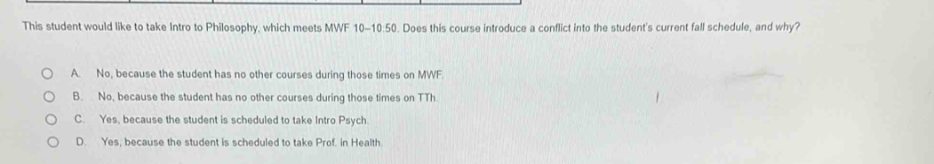 This student would like to take Intro to Philosophy, which meets MWF 10-10:50. Does this course introduce a conflict into the student's current fall schedule, and why?
A. No, because the student has no other courses during those times on MWF.
B. No, because the student has no other courses during those times on TTh.
C. Yes, because the student is scheduled to take Intro Psych.
D. Yes, because the student is scheduled to take Prof. in Health.