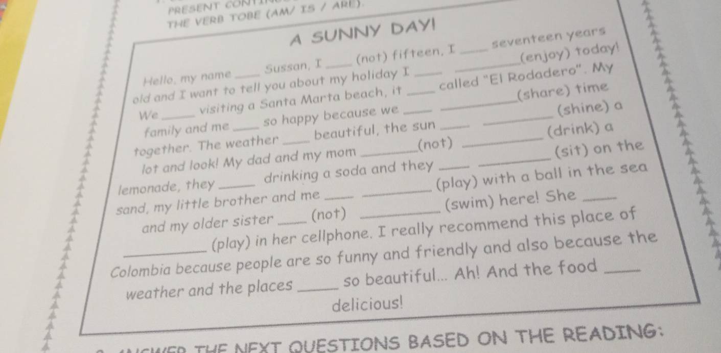 PRESENT CONT 
THE VERB TOBE (AM/ IS / ARE). 
A SUNNY DAY! 
(enjoy) today! 
Hello, my name Sussan, I (not) fifteen. I seventeen years 
old and I want to tell you about my holiday I 
We visiting a Santa Marta beach, it called "El Rodadero". My 
family and me so happy because we (share) time 
^ together. The weather_ _beautiful, the sun_ _______(shine) a 2 
(not) 
lot and look! My dad and my mom (drink) a 
lemonade, they drinking a soda and they (sit) on the 
a sand, my little brother and me ___(play) with a ball in the sea 
and my older sister (not) (swim) here! She 
(play) in her cellphone. I really recommend this place of 
Colombia because people are so funny and friendly and also because the 
weather and the places _so beautiful... Ah! And the food 
delicious! 
R THE NEXT QUESTIONS BASED ON THE READING: