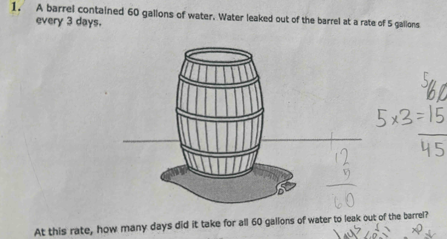 A barrel contained 60 gallons of water. Water leaked out of the barrel at a rate of 5 gallons
every 3 days. 
At this rate, how many days did it take for all 60 gallons of water to leak out of the barrel?