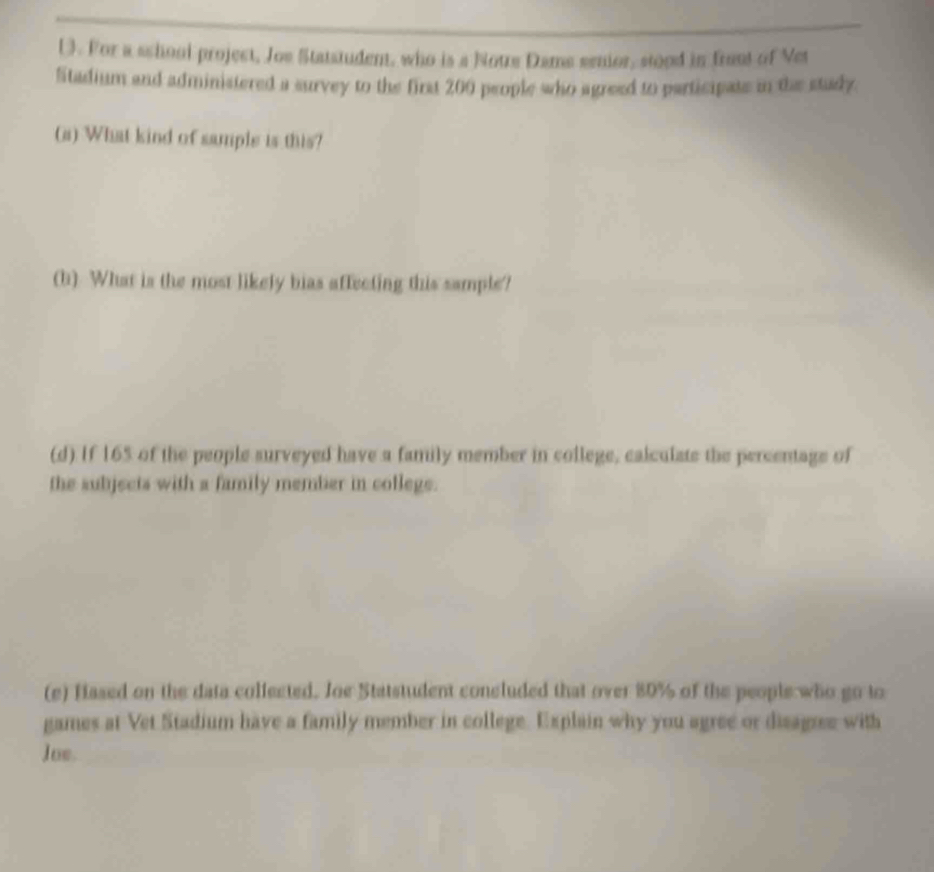 (). For a school project, Joe Statstudent, who is a Notre Dame senior, stood in front of Vet 
Stadium and administered a survey to the first 200 people who agreed to participate in the stady. 
(a) What kind of sample is this? 
(b) What is the most likely bias affecting this sample? 
(d) If 165 of the people surveyed have a family member in college, calculate the percentage of 
the subjects with a family member in college. 
(e) Hased on the data colfected. Joe Statstudent concluded that over 80% of the people who go to 
games at Vet Stadium have a family member in college. Explain why you agree or disagree with 
Jue.