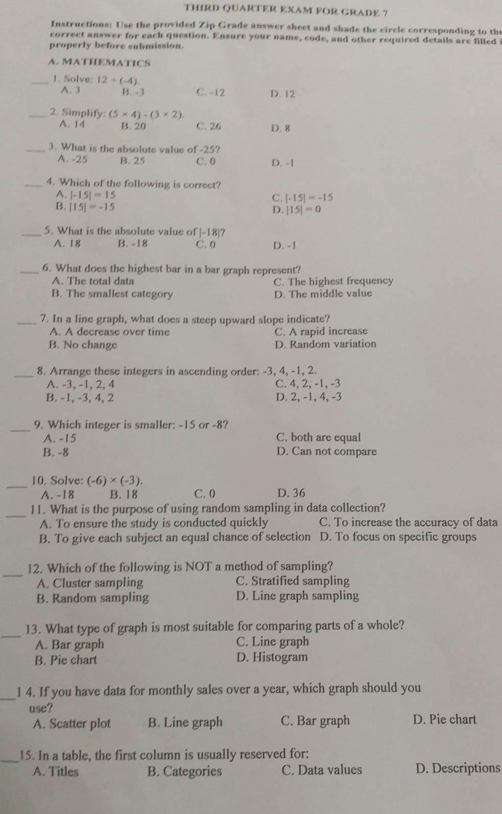 THIRD QUARTER EXAM FOR GRADE 7
Instructions: Use the provided Zip Grade answer sheet and shade the circle corresponding to the
correct answer for each question. Ensure your name, code, and other required details are filled i
properly before submission.
A. MATHEMATICS
_1. Solve: 12/ (-4)
A. 3 B. -3 C. -12 D. 12
_2. Simplify: (5* 4)-(3* 2),
A. 14 B. 20 C. 26 D. 8
_3. What is the absolute value of -25?
A. -25 B. 25 C. 0 D. -1
_4. Which of the following is correct?
A. |-15|=15
C. |-15|=-15
B. |15|=-15
D. |15|=0
_5. What is the absolute value of |-18| 2
A. 18 B. -18 C. 0 D. -1
_6. What does the highest bar in a bar graph represent?
A. The total data C. The highest frequency
B. The smallest category D. The middle value
_7. In a line graph, what does a steep upward slope indicate?
A. A decrease over time C. A rapid increase
B. No change D. Random variation
_8. Arrange these integers in ascending order: -3, 4, -1, 2.
A. -3, -1, 2, 4 C. 4, 2, -1, -3
B. -1, -3, 4, 2 D. 2, -1, 4, -3
_9. Which integer is smaller: -15 or -8?
A. -15 C. both are equal
B. -8 D. Can not compare
_10. Solve: (-6)* (-3).
A. -18 B. 18 C.0 D. 36
_
11. What is the purpose of using random sampling in data collection?
A. To ensure the study is conducted quickly C. To increase the accuracy of data
B. To give each subject an equal chance of selection D. To focus on specific groups
_
12. Which of the following is NOT a method of sampling?
A. Cluster sampling C. Stratified sampling
B. Random sampling D. Line graph sampling
_13. What type of graph is most suitable for comparing parts of a whole?
A. Bar graph C. Line graph
B. Pie chart D. Histogram
_1 4. If you have data for monthly sales over a year, which graph should you
use?
A. Scatter plot B. Line graph C. Bar graph D. Pie chart
_15. In a table, the first column is usually reserved for:
A. Titles B. Categories C. Data values D. Descriptions