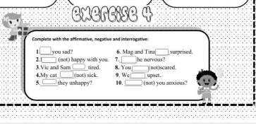 Complete with the affirmative, negative and interrogative 
1 you sad? 6. Mag and Tina( surprised. 
7. - 
2. (not) happy with you. 8. You 
3.Vic and Sam tired. he nervous? 
4.My cat (not) sick 9. We _(not)scared 
5._ they unhappy? 10._ _(not) you anxious? upset .