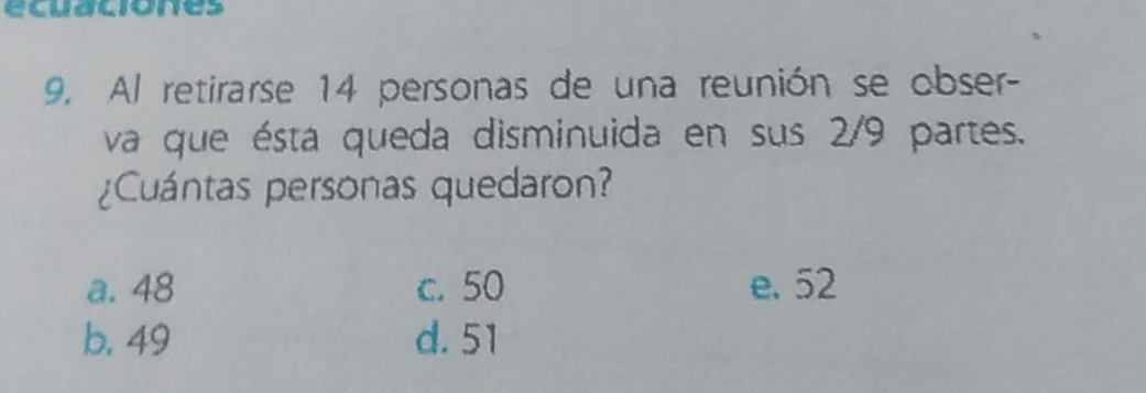 ecuaciones
9. Al retirarse 14 personas de una reunión se obser-
va que ésta queda disminuida en sus 2/9 partes.
¿Cuántas personas quedaron?
a. 48 c. 50 e. 52
b. 49 d. 51