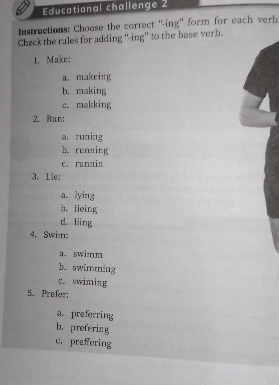 Educational challenge 2
Instructions: Choose the correct “-ing” form for each verb
Check the rules for adding “-ing” to the base verb.
1. Make:
a. makeing
b. making
c. makking
2. Run:
a. runing
b. running
c. runnin
3. Lie:
a. lying
b. lieing
d. liing
4. Swim:
a. swimm
b. swimming
c. swiming
5. Prefer:
a. preferring
b. prefering
c. preffering