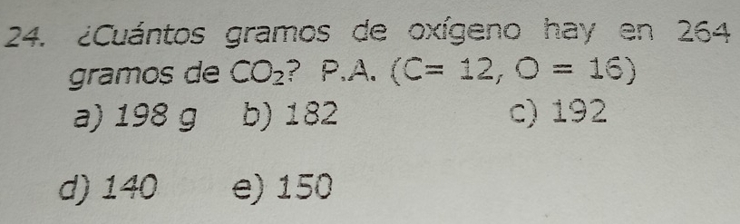 ¿Cuántos gramos de oxígeno hay en 264
gramos de CO_2 ? P. A (C=12,O=16)
a) 198 g b) 182 c) 192
d) 140 e) 150