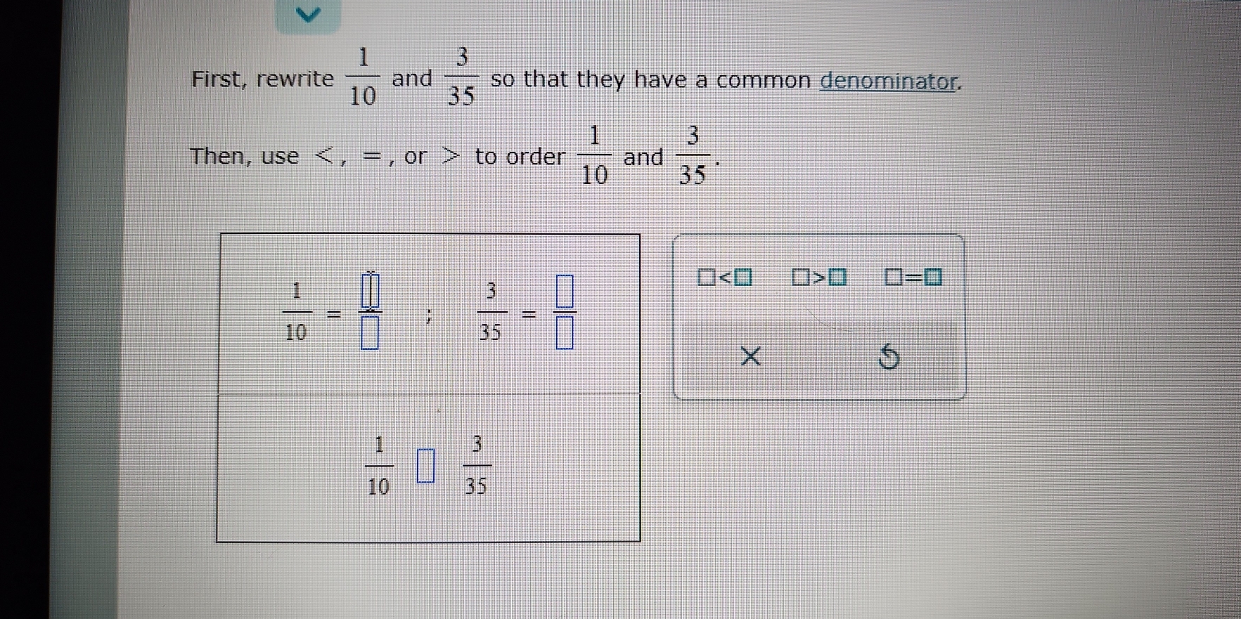 First, rewrite  1/10  and  3/35  so that they have a common denominator.
Then, use < , = , or > to order  1/10  and  3/35 .
□ □ >□ □ =□
X