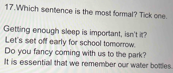 Which sentence is the most formal? Tick one. 
Getting enough sleep is important, isn't it? 
Let's set off early for school tomorrow. 
Do you fancy coming with us to the park? 
It is essential that we remember our water bottles.