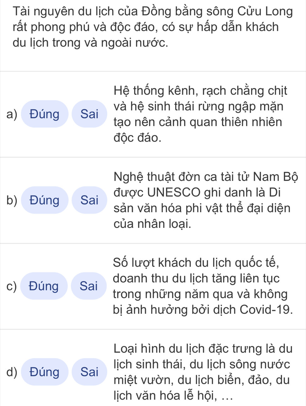 Tài nguyên du lịch của Đồng bằng sông Cửu Long 
rất phong phú và độc đáo, có sự hấp dẫn khách 
du lịch trong và ngoài nước. 
Hệ thống kênh, rạch chằng chịt 
a) Đúng Sai và hệ sinh thái rừng ngập mặn 
tạo nên cảnh quan thiên nhiên 
độc đáo. 
Nghệ thuật đờn ca tài tử Nam Bộ 
b) Đúng Sai được UNESCO ghi danh là Di 
sản văn hóa phi vật thể đại diện 
của nhân loại. 
Số lượt khách du lịch quốc tế, 
c) Đúng Sai doanh thu du lịch tăng liên tục 
trong những năm qua và không 
bị ảnh hưởng bởi dịch Covid-19. 
Loại hình du lịch đặc trưng là du 
d) Đúng Sai lịch sinh thái, du lịch sông nước 
miệt vườn, du lịch biển, đảo, du 
Iịich văn hóa lễ hội, ...