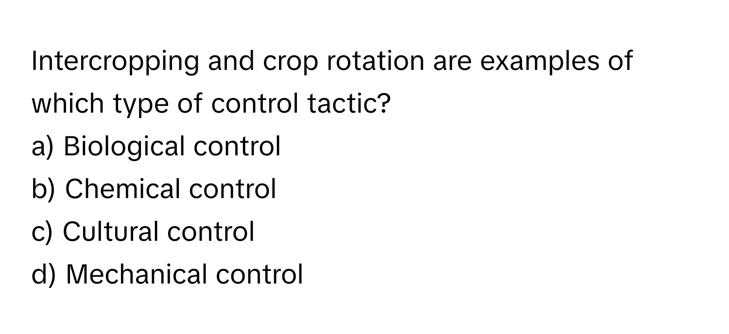 Intercropping and crop rotation are examples of which type of control tactic?

a) Biological control 
b) Chemical control 
c) Cultural control 
d) Mechanical control