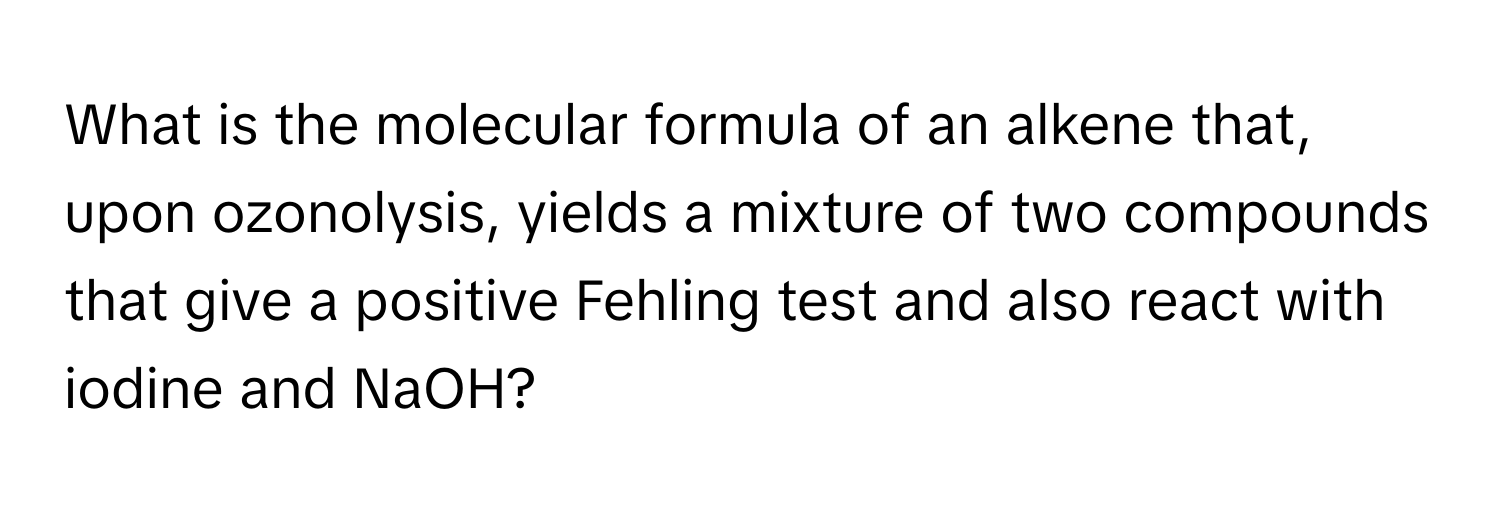 What is the molecular formula of an alkene that, upon ozonolysis, yields a mixture of two compounds that give a positive Fehling test and also react with iodine and NaOH?