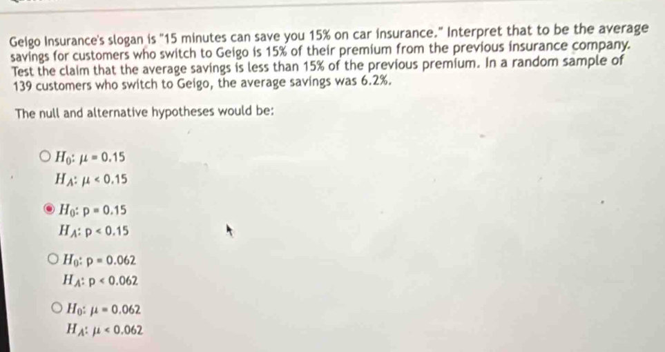 Gelgo Insurance's slogan is "15 minutes can save you 15% on car insurance." Interpret that to be the average
savings for customers who switch to Geigo is 15% of their premium from the previous insurance company.
Test the claim that the average savings is less than 15% of the previous premium. In a random sample of
139 customers who switch to Geigo, the average savings was 6.2%.
The null and alternative hypotheses would be:
H_0:mu =0.15
H_A:mu <0.15
H_0:p=0.15
H_A:p<0.15
H_0:p=0.062
H_A:p<0.062
H_0:mu =0.062
H_A:mu <0.062