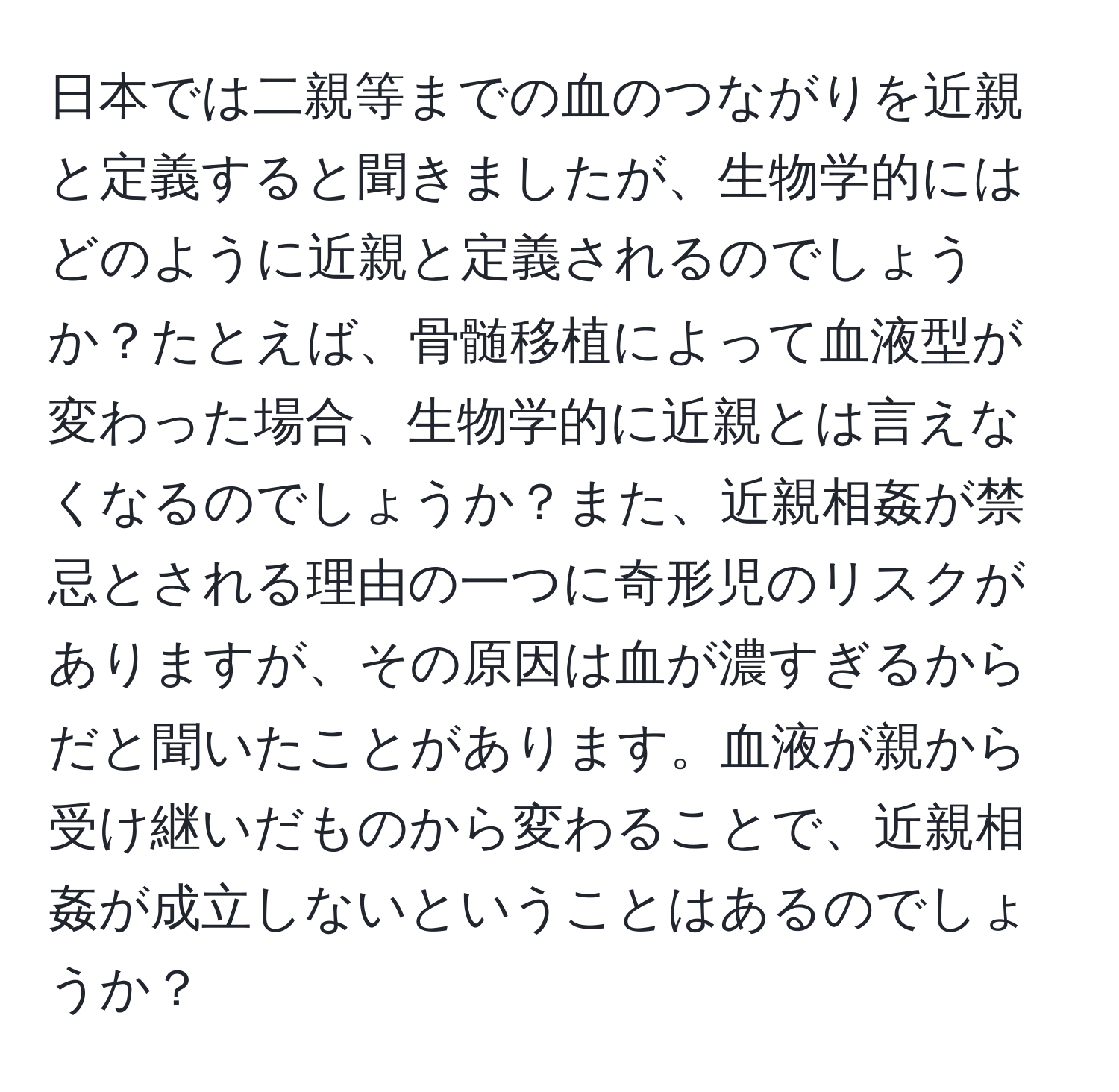 日本では二親等までの血のつながりを近親と定義すると聞きましたが、生物学的にはどのように近親と定義されるのでしょうか？たとえば、骨髄移植によって血液型が変わった場合、生物学的に近親とは言えなくなるのでしょうか？また、近親相姦が禁忌とされる理由の一つに奇形児のリスクがありますが、その原因は血が濃すぎるからだと聞いたことがあります。血液が親から受け継いだものから変わることで、近親相姦が成立しないということはあるのでしょうか？