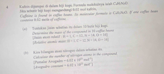 Kafein dijumpai di dalam biji kopi. Formula molekulnya ialah C₄H₃N₂O. 
Jika sebutir biji kopi mengandungi 0.02 mol kafein, 
Caffeine is found in coffee beans. Its molecular formula is C₄H₅N₂O. If one coffee bean 
contains 0.02 mole of caffeine, . 
(a) Tentukan jisim sebatian itu dalam 10 butir biji kopi. 
Determine the mass of the compound in 10 coffee beans 
[Jisim atom relatif : H=1, C=12, N=14, O=16]
[Relative atomic mass: H=I, C=12, N=14, O=16]
(6) Kira bilangan atom nitrogen dalam sebatian itu. 
Calculate the number of nitrogen atoms in the compound. 
[Pemalar Avogadro =6.02* 10^(23)mol^(-1)]
[Avogadro constant =6.02* 10^(23)mol^(-1)]