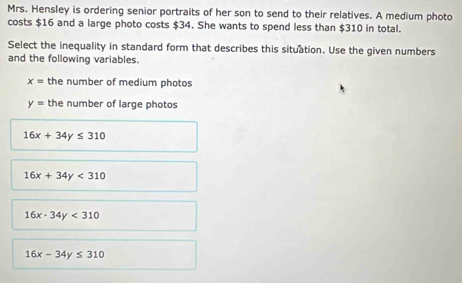 Mrs. Hensley is ordering senior portraits of her son to send to their relatives. A medium photo
costs $16 and a large photo costs $34. She wants to spend less than $310 in total.
Select the inequality in standard form that describes this situation. Use the given numbers
and the following variables.
x= the number of medium photos
y= the number of large photos
16x+34y≤ 310
16x+34y<310</tex>
16x· 34y<310</tex>
16x-34y≤ 310