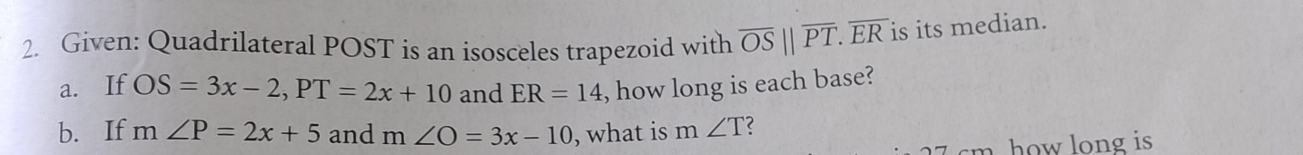 Given: Quadrilateral POST is an isosceles trapezoid with overline OS||overline PT. overline ER is its median. 
a. If OS=3x-2, PT=2x+10 and ER=14 , how long is each base? 
b. If m∠ P=2x+5 and m∠ O=3x-10 , what is m ∠ T
how long is