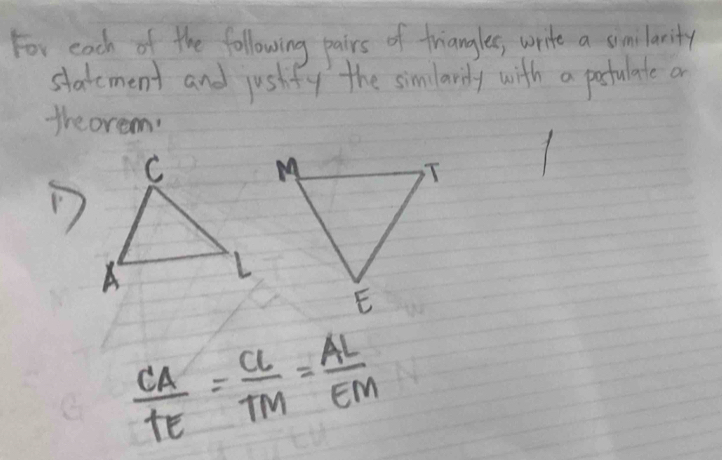 For each of the following pairs of triangles, write a similarity 
statement and jushfy the simlardy with a postulate a 
theorem.
 CA/TE = CL/TM = AL/EM 