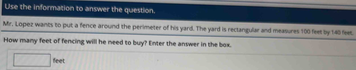 Use the information to answer the question. 
Mr. Lopez wants to put a fence around the perimeter of his yard. The yard is rectangular and measures 100 feet by 140 feet. 
How many feet of fencing will he need to buy? Enter the answer in the box.
feet