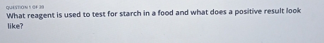 OF 20 
What reagent is used to test for starch in a food and what does a positive result look 
like?