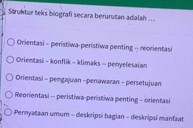 Struktur teks biografi secara berurutan adalah ...
Orientasi - peristiwa-peristiwa penting -- reorientasi
Orientasi - konflik - klimaks -- penyelesaian
Orientasi - pengajuan -penawaran - persetujuan
Reorientasi -- peristiwa-peristiwa penting - orientasi
Pernyataan umum - deskripsi bagian - deskripsi manfaat