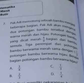 tematika
Menit
Butir
7. Pak Adi memotong sebuah bambu menjad
beberapa bagian. Pak Adi akan mengesa
dua potongan bambu tersebut denga
warna merah dan hijau. Potongan bamba
yang dicat merah  4/9  bagian dari bamb .
semula. Tiga perempat dari potonga
bambu berwarna merah sama dengan 1 1/3 
potongan bambu berwarna hijau. Be
bagian potongan bambu berwarna hijau
C.
A.  3/4   1/3 
D.
B.  2/3   1/4 
am iliki n ekaran g