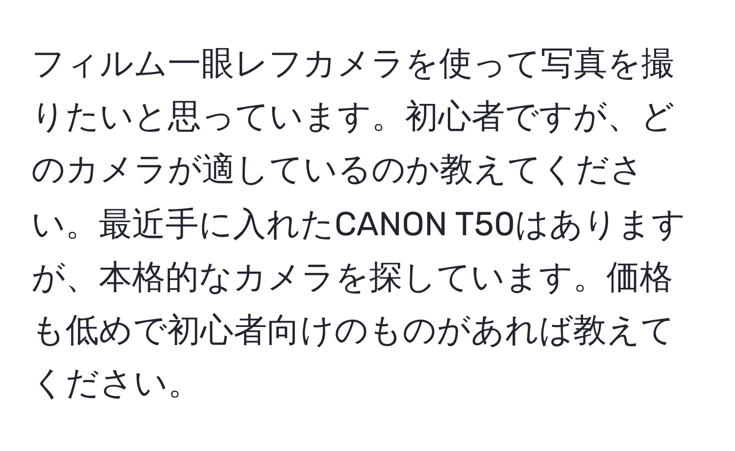 フィルム一眼レフカメラを使って写真を撮りたいと思っています。初心者ですが、どのカメラが適しているのか教えてください。最近手に入れたCANON T50はありますが、本格的なカメラを探しています。価格も低めで初心者向けのものがあれば教えてください。