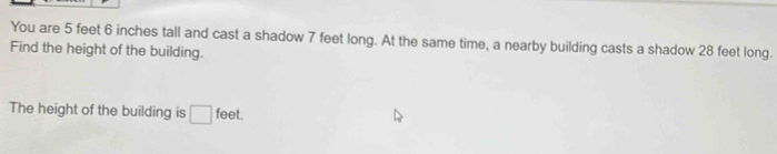 You are 5 feet 6 inches tall and cast a shadow 7 feet long. At the same time, a nearby building casts a shadow 28 feet long. 
Find the height of the building. 
The height of the building is □ feet.