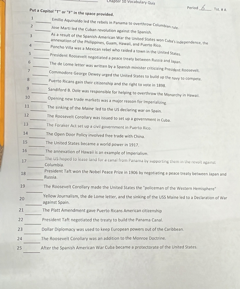 Chapter 10 Vocabulary Quiz 
Period_ Tst. # A 
Put a Capitol "T" or "F" in the space provided. 
1 _Emilio Aquinaldo led the rebels in Panama to overthrow Columbian rule. 
2 _Jose Marti led the Cuban revolution against the Spanish. 
3 _As a result of the Spanish-American War the United States won Cuba's independence, the 
annexation of the Philippines, Guam, Hawaii, and Puerto Rico. 
4 _Poncho Villa was a Mexican rebel who raided a town in the United States. 
5 _President Roosevelt negotiated a peace treaty between Russia and Japan. 
6 _The de Lome letter was written by a Spanish minister criticizing President Roosevelt. 
7 _Commodore George Dewey urged the United States to build up the navy to compete. 
8 _Puerto Ricans gain their citizenship and the right to vote in 1898. 
9 _Sandiford B. Dole was responsible for helping to overthrow the Monarchy in Hawaii. 
10_ Opening new trade markets was a major reason for Imperializing. 
11_ The sinking of the Maine led to the US declaring war on Spain. 
12_ The Roosevelt Corollary was issued to set up a government in Cuba. 
13 _The Foraker Act set up a civil government in Puerto Rico. 
14 _The Open Door Policy involved free trade with China. 
15_ The United States became a world power in 1917. 
16 _The annexation of Hawaii is an example of Imperialism. 
17 The US hoped to lease land for a canal from Panama by supporting them in the revolt against 
_Columbia. 
_ 
18 President Taft won the Nobel Peace Prize in 1906 by negotiating a peace treaty between Japan and 
Russia. 
_ 
19 The Roosevelt Corollary made the United States the "policeman of the Western Hemisphere" 
20 Yellow Journalism, the de Lome letter, and the sinking of the USS Maine led to a Declaration of War 
_against Spain. 
_ 
21 The Platt Amendment gave Puerto Ricans American citizenship 
_ 
22 President Taft negotiated the treaty to build the Panama Canal. 
_ 
23 Dollar Diplomacy was used to keep European powers out of the Caribbean. 
_ 
24 The Roosevelt Corollary was an addition to the Monroe Doctrine. 
_ 
25 After the Spanish American War Cuba became a protectorate of the United States.