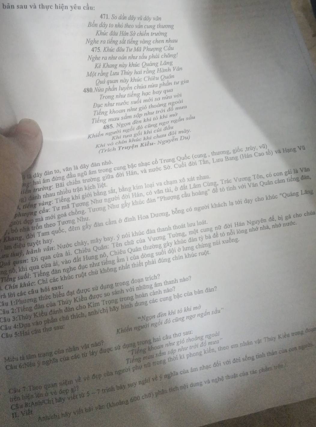 bản sau và thực hiện yêu cầu:
471. So dần dây vũ dầy văn
Bổn dây to nhỏ theo vần cung thương
Khúc đâu Hán Sở chiến trường
Nghe ra tiếng sắt tiếng vàng chen nhau
475. Khúc đầu Tư Mã Phượng Cầu
Nghe ra như oán như sầu phải chăng!
Kê Khang này khúc Quảng Lăng
Một rằng Lưu Thủy hai rằng Hành Vân
Quả quan này khúc Chiêu Quân
480.Nửa phần luyển chúa nửa phần tư gia
Trong như tiếng hạc bay qua
Đục như nước suối mới sa nửa vời
Tiếng khoan như gió thoảng ngoài
Tiếng mau sâm sập như trời đồ mưa
485. Ngọn đèn khi tỏ khi mờ
Khiến người ngồi đó cũng ngơ ngắn sầu
Khi tựa gối khi củi đầu
Khi vô chín khúc khi chau đôi mày.
(Trịch Truyện Kiều- Nguyễn Du)
hg: hai âm đứng đầu ngũ âm trong cung bậc nhạc cổ Trung Quốc (cung , thương, giốc ,trủy, vũ)
l là dây đàn to, văn là dây đàn nhỏ.
tiền trường: Bãi chiến trường giữa đời Hán, và nước Sở. Cuối đời Tân, Lưu Bang (Hán Cao tổ) và Hạng Vũ
* Tiếng vàng: Tiếng khí giới bằng sắt, bằng kim loại va chạm xô xát nhau.
phượng cầu: Tư mã Tương Như người đời Hán, có văn tài, ở đất Lâm Cùng, Trác Vương Tôn, có con gái là Văn
(g) đánh nhau nhiều trận kịch liệt.
gười đẹp mà mới goá chồng. Tương Như gẫy khúc đàn "Phượng cầu hoàng" để tỏ tình với Văn Quân cảm tiếng đản,
Khang, đời Tam quốc, đêm gẩy đàn cầm ở đình Hoa Dương, bỗng có người khách lạ tới dạy cho khúc "Quảng Lăng
A, bỏ nhà trốn theo Tương Như.
Qui quan: Đi qua cửa ải. Chiêu Quân: Tên chữ của Vương Tường, một cung nữ đời Hán Nguyên đế, bị gà cho chúa
ứu thuy, hành vân: Nước chảy, mây bay. ý nói khúc đàn thanh thoát lưu loát
âm điệu tuyệt hay.
ng nổ, khi qua của ải, vào đất Hung nô, Chiêu Quân thường gảy khúc đàn tỳ bà đề tỏ nỗi lòng nhớ nhà, nhớ nước
Tiếng suối: Tiếng đàn nghe đục như tiếng ầm 1 của dòng suối đội ở lưng chừng núi xuống
* Chí khúc: Chỉ các khúc ruột chứ không nhất thiết phải đúng chín khúc ruột
rả lời các câu hỏi sau: Tầu 1:Phương thức biểu đạt được sử dụng trong đoạn trích?
2ầu 2:Tiếng đân của Thúy Kiều được so sánh với những âm thanh nào?
Cầu 3:Thủy Kiều đánh dân cho Kim Trọng trong hoàn cảnh nào?
Cầu 4:Dựa vào phần chú thích, anh/chị hãy hình dung các cung bậc của bản đàn?
*Ngọn đèn khi tỏ khi mở
Câu 5:Hai câu thơ sau:
Khiến người ngồi đó cũng ngơ ngắn sầu''
''Tiếng khoan như gió thoàng ngoài
:Cầu 6:Nếu ý nghĩa của các từ láy được sử dụng trong hai câu thơ sau:
Tiếng mau sầm sập như trời đồ mưa''
Miêu tả tâm trạng của nhân vật nào?
Cầu 7: Theo quan niệm về về đẹp của người phụ nữ trong thời ki phong kiến, theo em nhân vật Thúy Kiều tong đoy
Cầu 8:AnhChị hãy việt từ 5 ~ 7 trịnh bảy suy nghĩ về ý nghĩa của âm nhạc đổi với đời sống tinh thân của coa người
Ani chị hãy viết bài văn (khoảng 600 chữ) phân tích nội dung và nghệ thuật của tác phẩm trên
hrên hiện lên ở vô đẹp g)?
N. Viật