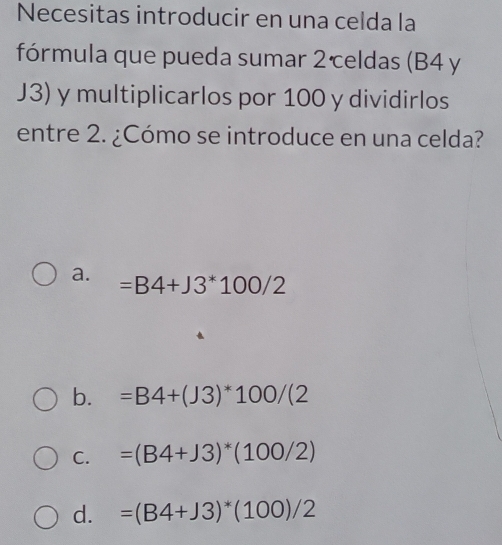 Necesitas introducir en una celda la
fórmula que pueda sumar 2celdas (B4 y
J3) y multiplicarlos por 100 y dividirlos
entre 2. ¿Cómo se introduce en una celda?
a. =B4+J3^*100/2
b. =B4+(J3)^*100/(2
C. =(B4+J3)^*(100/2)
d. =(B4+J3)^*(100)/2