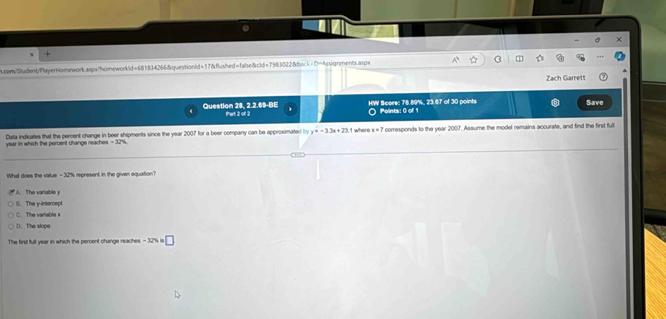 +
m.com/Student/PlayerHomework.aspx?homeworkld=681834266&questionld=17&flushed=false&cld=7983022&back=D~Assignments.aspx
Zach Garrett
Question 28, 2.2.69-BE HW Score: 78.89%, 23.67 of 30 points Save
>
Part 2 of 2 ○ Points: 0 of 1
Data indicates that the percent change in beer shipments since the year 2007 for a beer company can be approximated by y=-3.3x+23 1 where x=7 corresponds to the year 2007. Assume the model remains accurate, and find the first full
year in which the percent change reaches - 32%
What does the value - 32% represent in the given equation?
A. The variable y
B. The y-intercept
C. The variable x
D. The slope
The first full year in which the percent change reaches - 32% is □