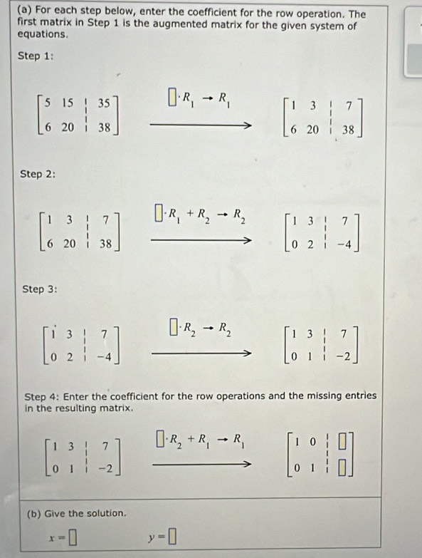 For each step below, enter the coefficient for the row operation. The 
first matrix in Step 1 is the augmented matrix for the given system of 
equations 
Step 1:
beginbmatrix 5&15&|&35 6&20&|&38endbmatrix □ · R_1to R_1 beginbmatrix 1&3&|&7 6&20&|&38endbmatrix
Step 2:
beginbmatrix 1&3&|&7 6&20&|&38endbmatrix □ · R_1+R_2to R_2 beginbmatrix 1&3&|&7 0&2&|&-4endbmatrix
Step 3:
beginbmatrix i&3&|&7 0&2&|&-4endbmatrix □ · R_2 to R_2
beginbmatrix 1&3&|&7 0&1&|&-2endbmatrix
Step 4: Enter the coefficient for the row operations and the missing entries 
in the resulting matrix.
beginbmatrix 1&3&|&7 0&1&|&-2endbmatrix □ · R_2+R_1to R_1 beginbmatrix 1&0&|&□  0&1&|&□ endbmatrix
(b) Give the solution.
x=□ y=□