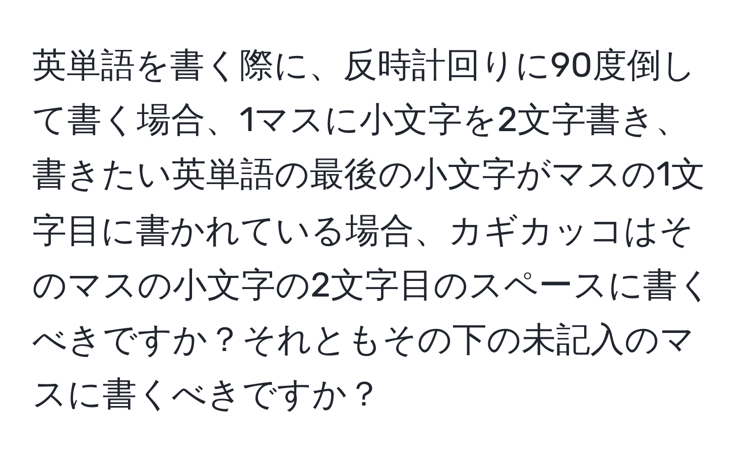 英単語を書く際に、反時計回りに90度倒して書く場合、1マスに小文字を2文字書き、書きたい英単語の最後の小文字がマスの1文字目に書かれている場合、カギカッコはそのマスの小文字の2文字目のスペースに書くべきですか？それともその下の未記入のマスに書くべきですか？