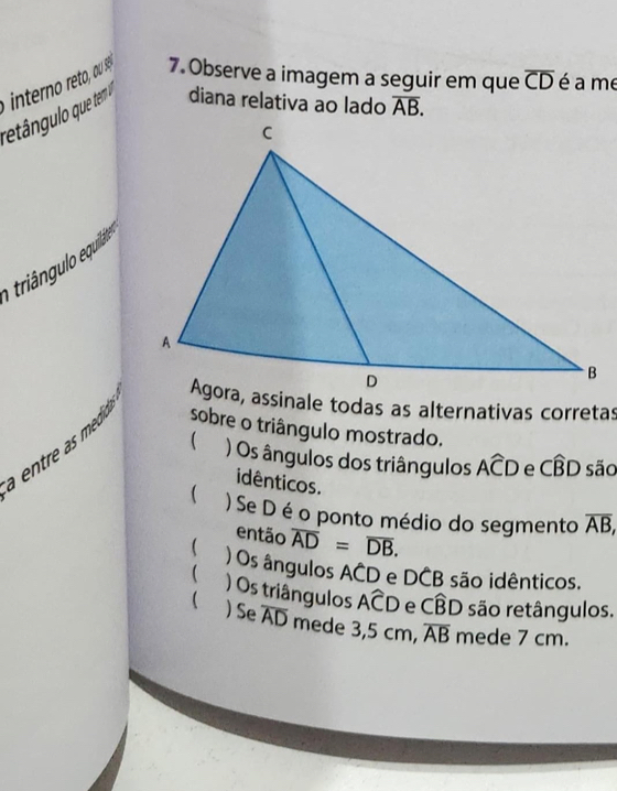 Observe a imagem a seguir em que overline CD é a me
diana relativa ao lado overline AB. 
e riángu o equilá
entr medio.
sobre o triângulo mostrado.
 ) Os ângulos dos triângulos Awidehat CD e Cwidehat BD são
idênticos.
) Se D é o ponto médio do segmento overline AB, 
então overline AD=overline DB.
 ) Os ângulos ACD e DCB são idênticos.
 ) Os triângulos Awidehat CD e Cwidehat BD são retângulos.
 ) Se overline AD mede 3,5 cm, overline AB mede 7 cm.