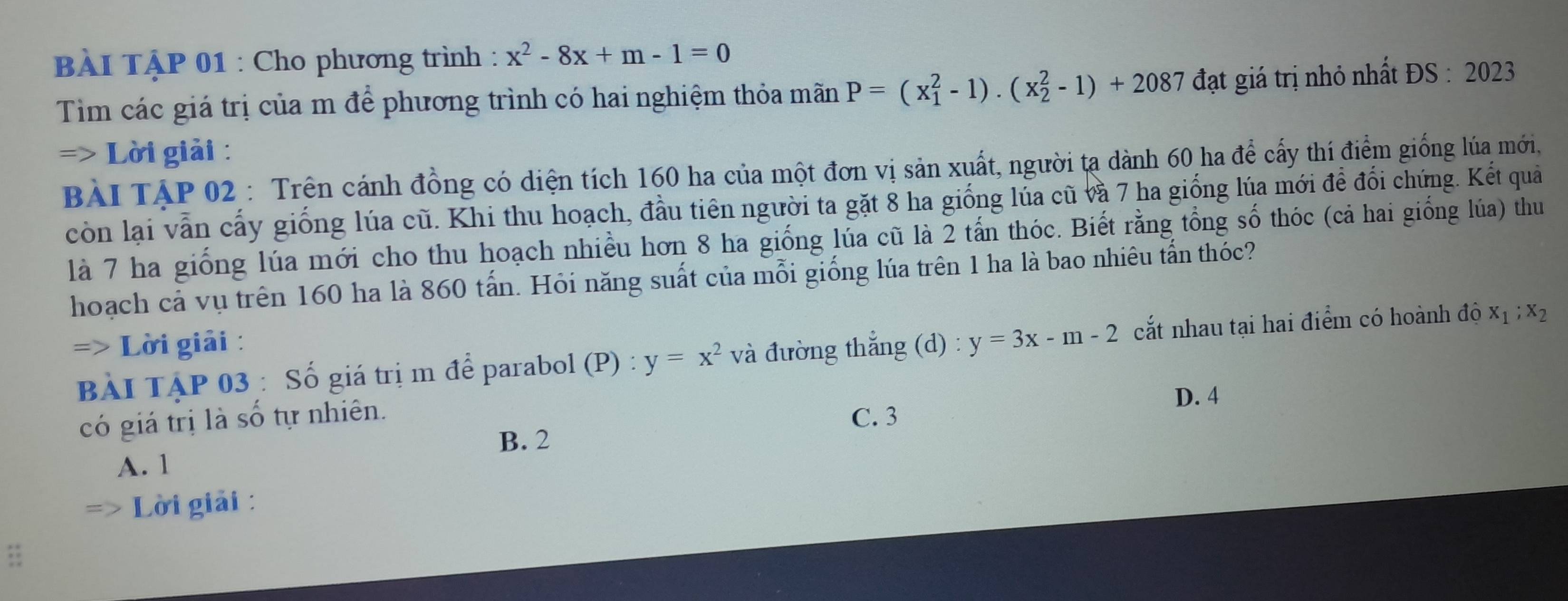 BÀI TậP 01 : Cho phương trình : x^2-8x+m-1=0
Tim các giá trị của m để phương trình có hai nghiệm thỏa mãn P=(x_1^(2-1).(x_2^2-1)+2087 đạt giá trị nhỏ nhất ĐS : 2023
=> Lời giải :
BàI TậP 02 : Trên cánh đồng có diện tích 160 ha của một đơn vị sản xuất, người tạ dành 60 ha để cấy thí điểm giống lúa mới,
còn lại vẫn cấy giống lúa cũ. Khi thu hoạch, đầu tiên người ta gặt 8 ha giống lủa cũ và 7 ha giống lúa mới để đổi chứng. Kết quả
là 7 ha giống lúa mới cho thu hoạch nhiều hơn 8 ha giống lúa cũ là 2 tấn thóc. Biết rằng tổng số thóc (cả hai giống lúa) thu
hoạch cả vụ trên 160 ha là 860 tấn. Hỏi năng suất của mỗi giống lúa trên 1 ha là bao nhiêu tấn thóc?
=> Lời giải :
BẢI TẠP 03 : Số giá trị m để parabol (P) : y=x^2) và đường thắng (d) : y=3x-m-2 cắt nhau tại hai điểm có hoành độ x_1; x_2
D. 4
có giá trị là số tự nhiên. C. 3
B. 2
A. 1
Lời giải :