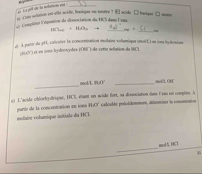 Répons 
a) Le pH de la solution est :_ 
b) Cette solution est-elle acide, basique ou neutre ? [ acide □ basique C neutre 
c) Compléter l'équation de dissociation du HCl dans l'eau.
HCl_(aq)+H_2O_(l)
_ ag) __(aq) 
d) À partir du pH, calculer la concentration molaire volumique (mol/L) en ions hydronium
(H_3O^+) et en ions hydroxydes (OH¯) de cette solution de HCl. 
_ 
mol/L H_3O^+ _mol/L OH¯ 
e) L'acide chlorhydrique, HCl, étant un acide fort, sa dissociation dans l'eau est complète. À 
partir de la concentration en ions H_3O^+ calculée précédemment, déterminer la concentration 
molaire volumique initiale du HCl. 
_ 
mol/L HCl 
31