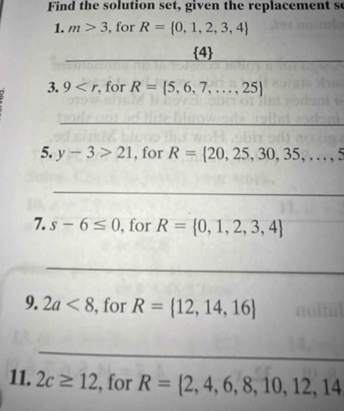 Find the solution set, given the replacement so 
1. m>3 , for R= 0,1,2,3,4
_
 4
_ 
3. 9 , for R= 5,6,7,...,25
_ 
5. y-3>21 , for R= 20,25,30,35,...,5
_ 
7. s-6≤ 0 , for R= 0,1,2,3,4
_ 
_ 
9. 2a<8</tex> , for R= 12,14,16
_ 
11. 2c≥ 12 , for R= 2,4,6,8,10,12,14